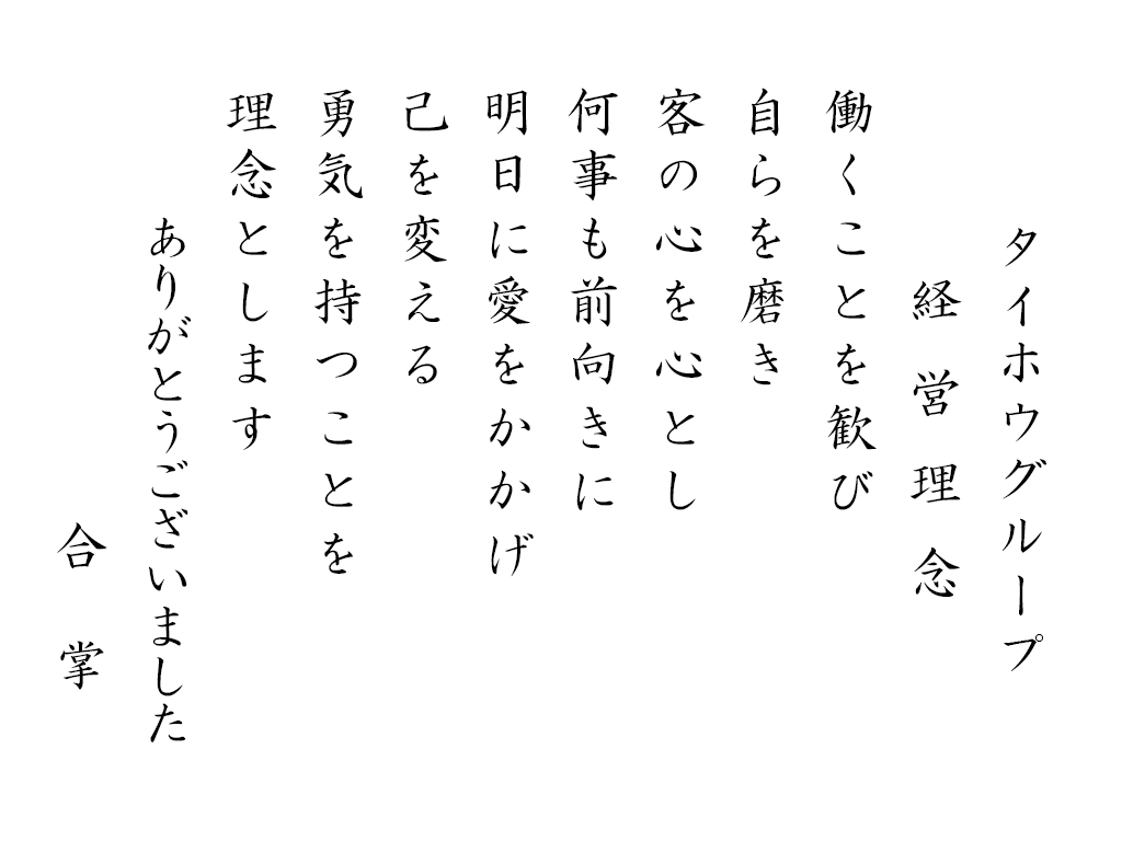 タイホウグループ経営理念 働くことを歓び 自らを磨き 客の心を心とし 何事も前向きに 明日に愛をかかげ 己を変える 己を変える 勇気を持つことを 理念とします ありがとうございました 合掌